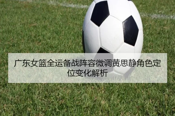 广东女篮全运备战阵容微调黄思静角色定位变化解析 | kaiyun
