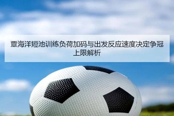 覃海洋短池训练负荷加码与出发反应速度决定争冠上限解析 | kaiyun